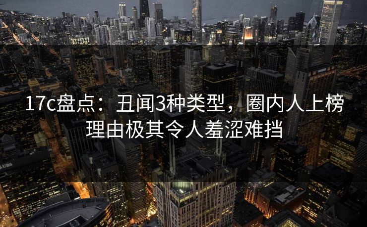 17c盘点：丑闻3种类型，圈内人上榜理由极其令人羞涩难挡
