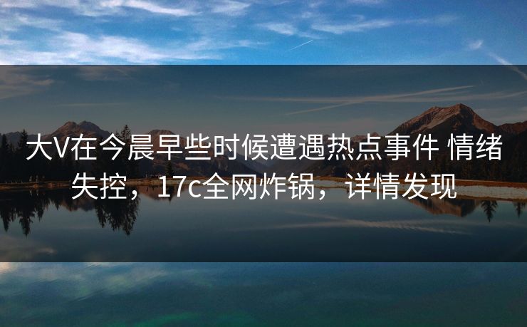 大V在今晨早些时候遭遇热点事件 情绪失控，17c全网炸锅，详情发现