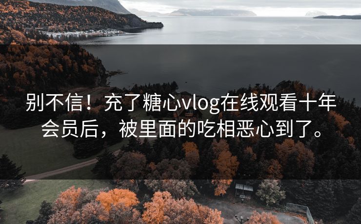 别不信！充了糖心vlog在线观看十年会员后，被里面的吃相恶心到了。