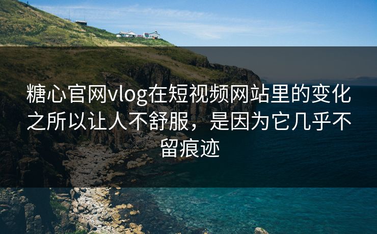 糖心官网vlog在短视频网站里的变化之所以让人不舒服，是因为它几乎不留痕迹