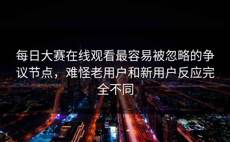 每日大赛在线观看最容易被忽略的争议节点，难怪老用户和新用户反应完全不同