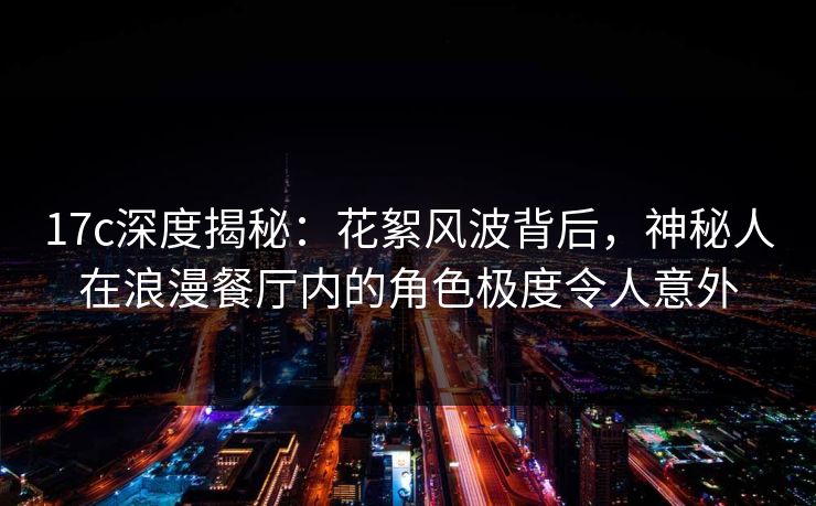 17c深度揭秘：花絮风波背后，神秘人在浪漫餐厅内的角色极度令人意外
