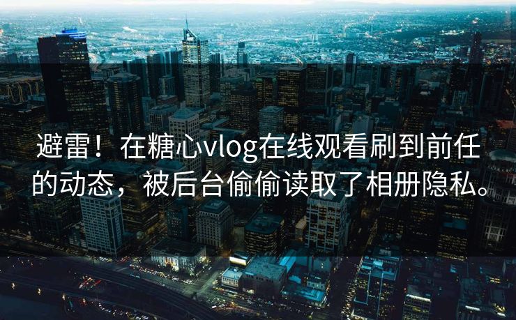 避雷！在糖心vlog在线观看刷到前任的动态，被后台偷偷读取了相册隐私。