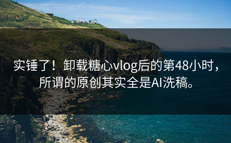 实锤了！卸载糖心vlog后的第48小时，所谓的原创其实全是AI洗稿。