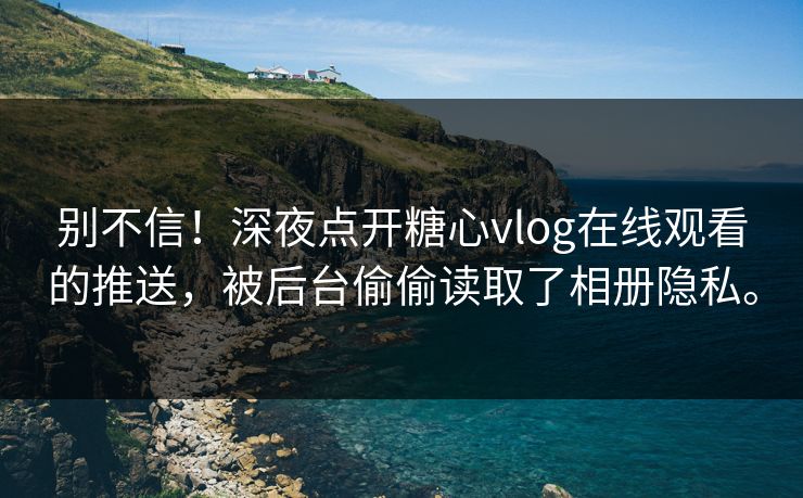 别不信！深夜点开糖心vlog在线观看的推送，被后台偷偷读取了相册隐私。