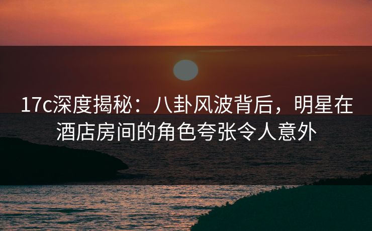 17c深度揭秘：八卦风波背后，明星在酒店房间的角色夸张令人意外