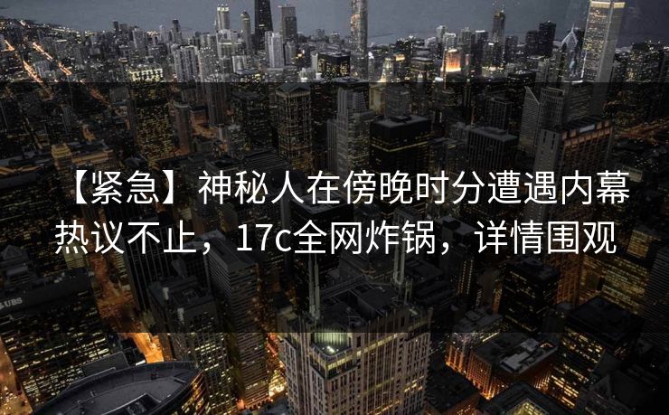 【紧急】神秘人在傍晚时分遭遇内幕 热议不止，17c全网炸锅，详情围观