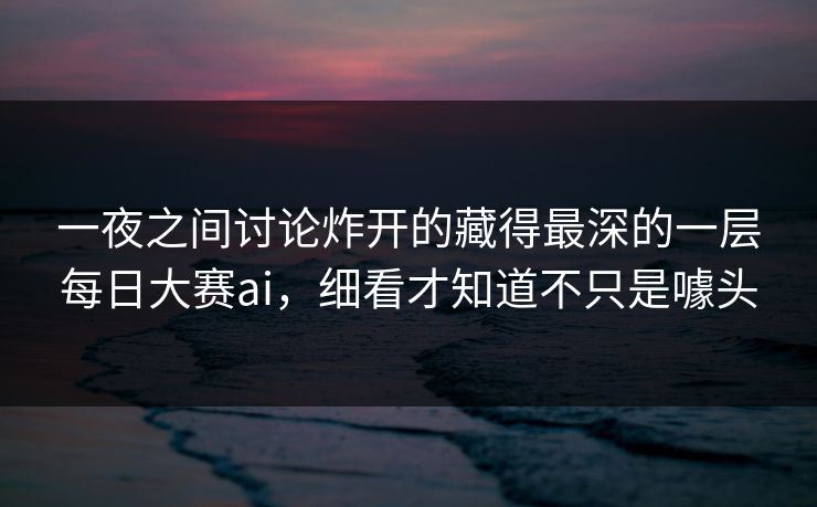 一夜之间讨论炸开的藏得最深的一层每日大赛ai，细看才知道不只是噱头