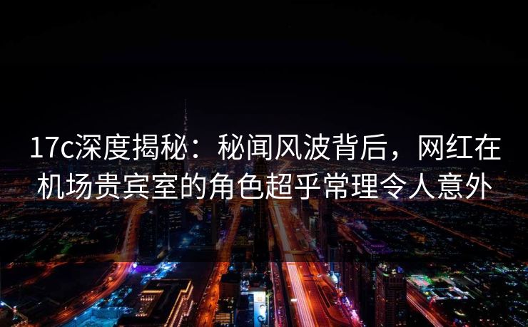 17c深度揭秘：秘闻风波背后，网红在机场贵宾室的角色超乎常理令人意外