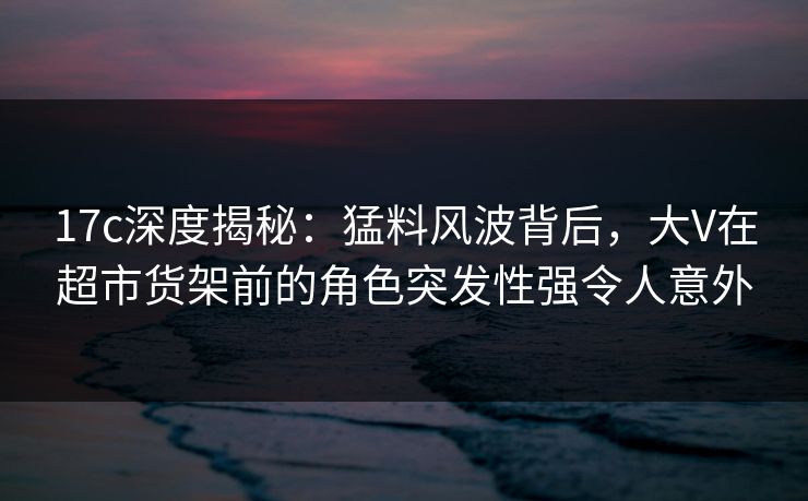 17c深度揭秘：猛料风波背后，大V在超市货架前的角色突发性强令人意外