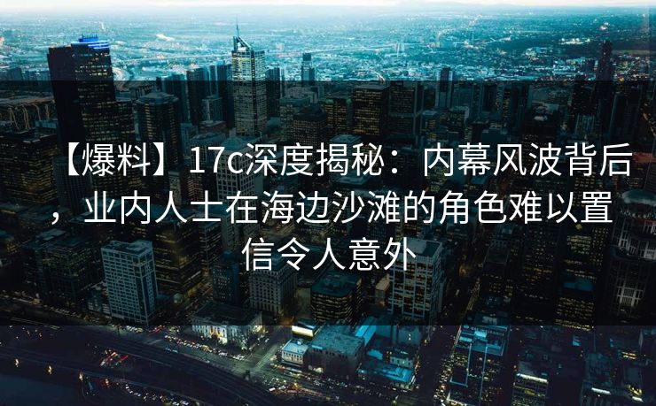 【爆料】17c深度揭秘：内幕风波背后，业内人士在海边沙滩的角色难以置信令人意外