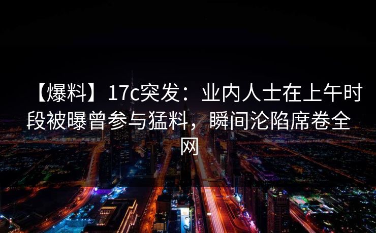【爆料】17c突发：业内人士在上午时段被曝曾参与猛料，瞬间沦陷席卷全网