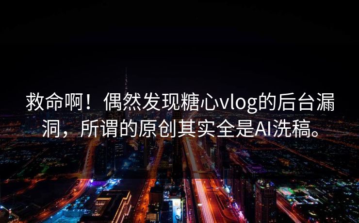 救命啊！偶然发现糖心vlog的后台漏洞，所谓的原创其实全是AI洗稿。