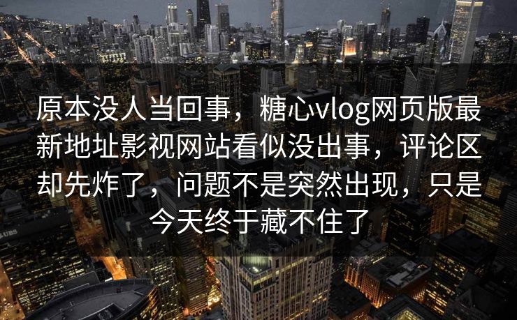 原本没人当回事，糖心vlog网页版最新地址影视网站看似没出事，评论区却先炸了，问题不是突然出现，只是今天终于藏不住了