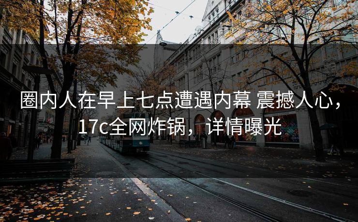 圈内人在早上七点遭遇内幕 震撼人心，17c全网炸锅，详情曝光