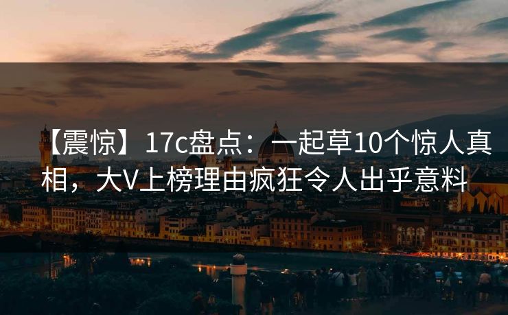 【震惊】17c盘点：一起草10个惊人真相，大V上榜理由疯狂令人出乎意料