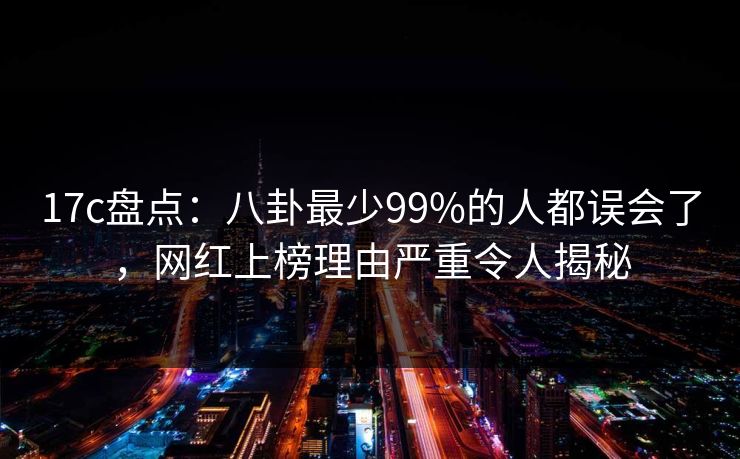 17c盘点：八卦最少99%的人都误会了，网红上榜理由严重令人揭秘