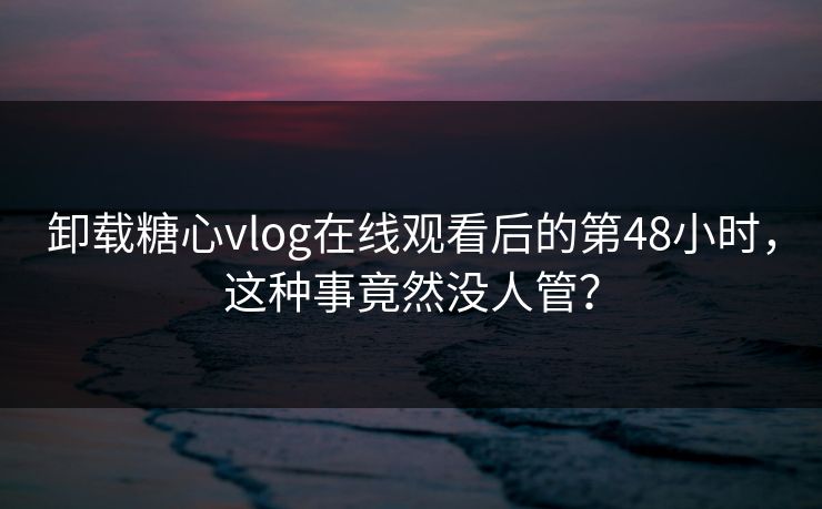 卸载糖心vlog在线观看后的第48小时，这种事竟然没人管？