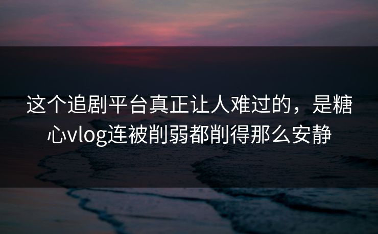 这个追剧平台真正让人难过的，是糖心vlog连被削弱都削得那么安静