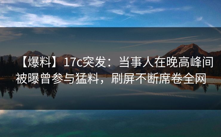 【爆料】17c突发：当事人在晚高峰间被曝曾参与猛料，刷屏不断席卷全网