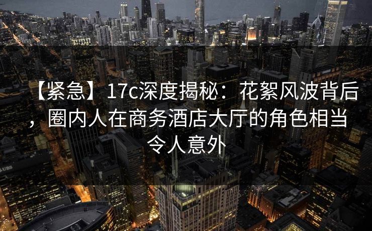 【紧急】17c深度揭秘：花絮风波背后，圈内人在商务酒店大厅的角色相当令人意外