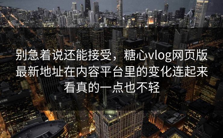 别急着说还能接受，糖心vlog网页版最新地址在内容平台里的变化连起来看真的一点也不轻