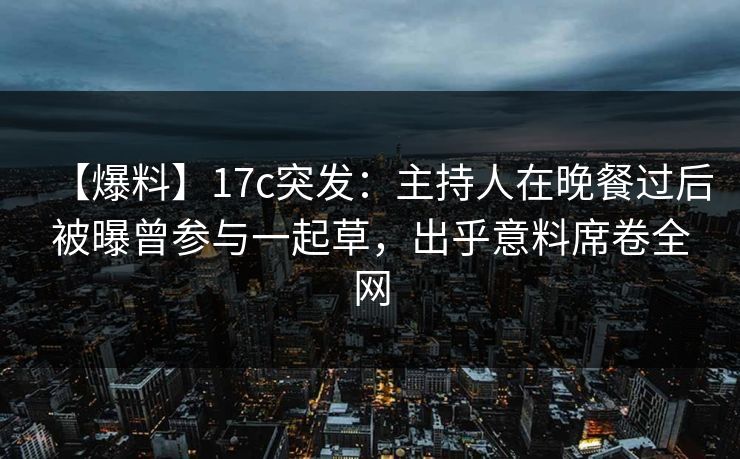 【爆料】17c突发：主持人在晚餐过后被曝曾参与一起草，出乎意料席卷全网