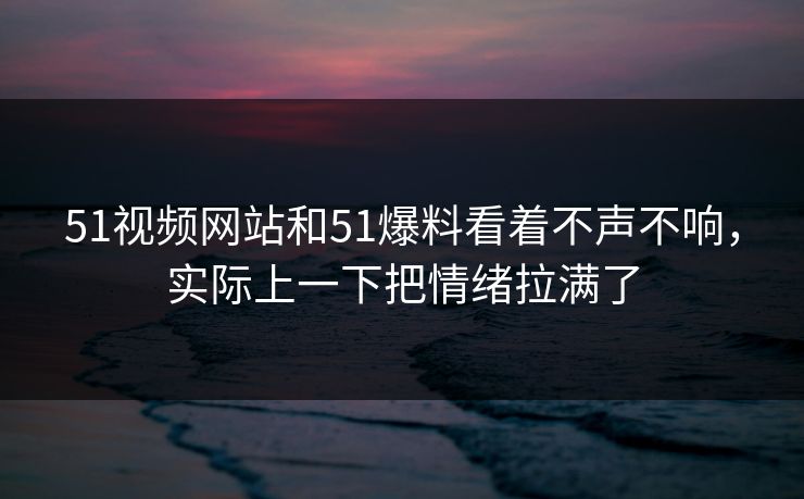 51视频网站和51爆料看着不声不响，实际上一下把情绪拉满了