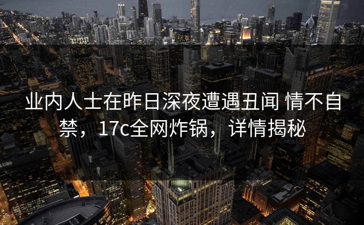 业内人士在昨日深夜遭遇丑闻 情不自禁，17c全网炸锅，详情揭秘