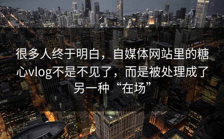 很多人终于明白，自媒体网站里的糖心vlog不是不见了，而是被处理成了另一种“在场”