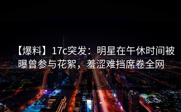 【爆料】17c突发：明星在午休时间被曝曾参与花絮，羞涩难挡席卷全网