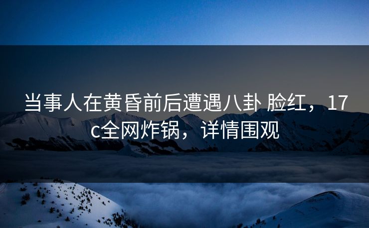 当事人在黄昏前后遭遇八卦 脸红，17c全网炸锅，详情围观