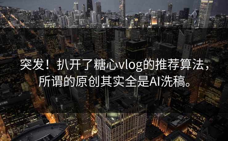 突发！扒开了糖心vlog的推荐算法，所谓的原创其实全是AI洗稿。