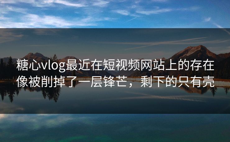 糖心vlog最近在短视频网站上的存在像被削掉了一层锋芒，剩下的只有壳