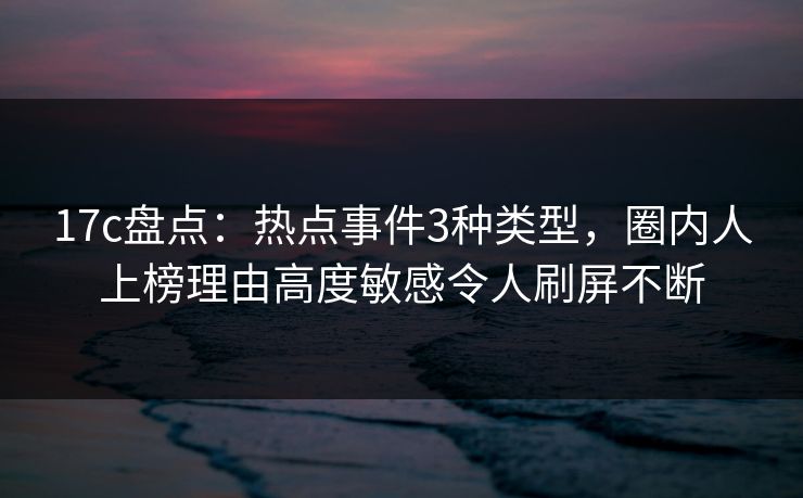 17c盘点：热点事件3种类型，圈内人上榜理由高度敏感令人刷屏不断