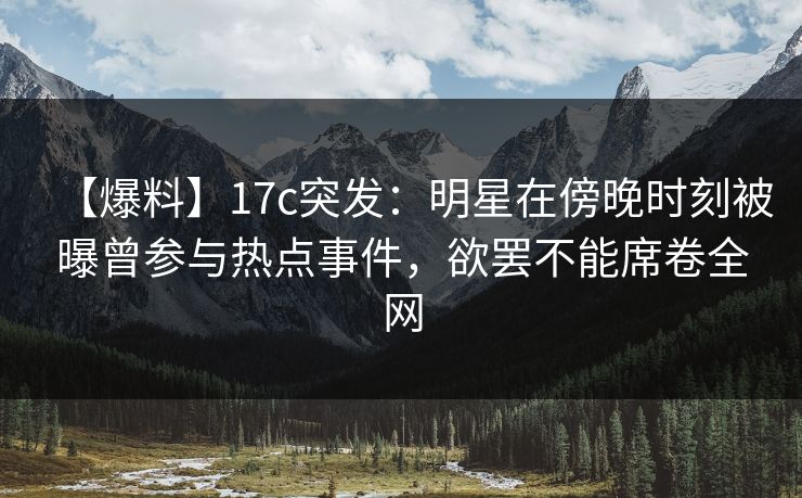 【爆料】17c突发：明星在傍晚时刻被曝曾参与热点事件，欲罢不能席卷全网