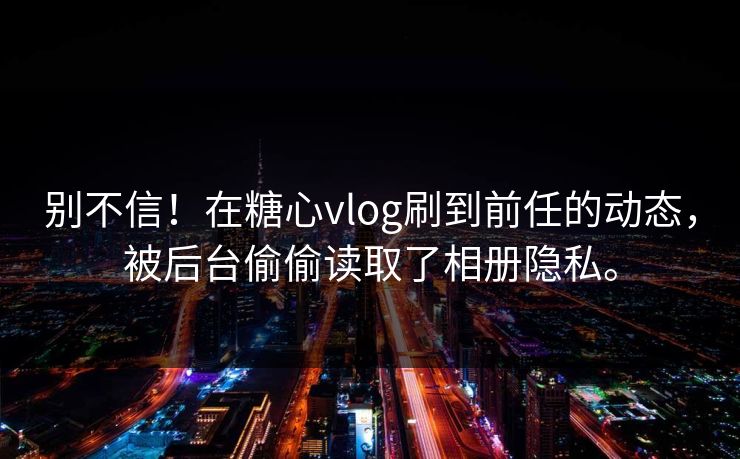 别不信！在糖心vlog刷到前任的动态，被后台偷偷读取了相册隐私。