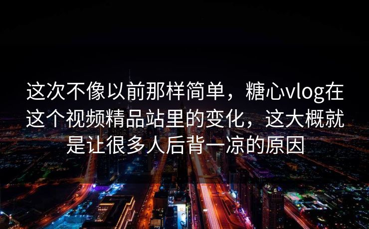 这次不像以前那样简单，糖心vlog在这个视频精品站里的变化，这大概就是让很多人后背一凉的原因