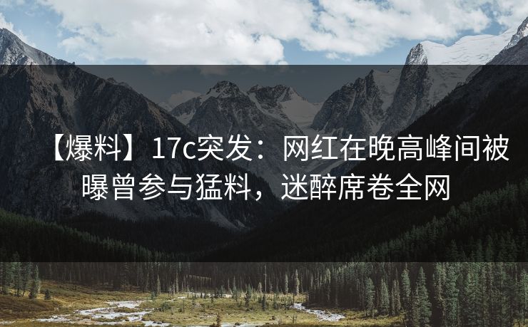 【爆料】17c突发：网红在晚高峰间被曝曾参与猛料，迷醉席卷全网