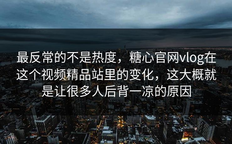 最反常的不是热度，糖心官网vlog在这个视频精品站里的变化，这大概就是让很多人后背一凉的原因