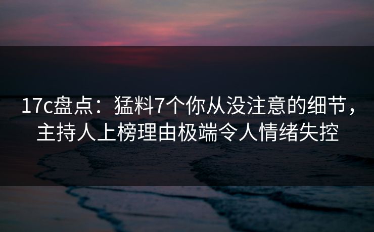 17c盘点：猛料7个你从没注意的细节，主持人上榜理由极端令人情绪失控