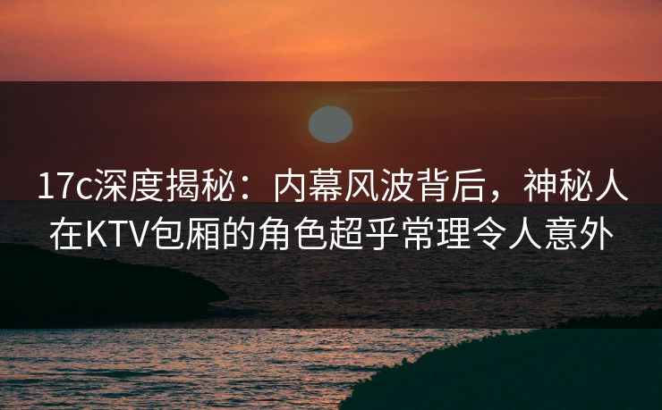 17c深度揭秘：内幕风波背后，神秘人在KTV包厢的角色超乎常理令人意外