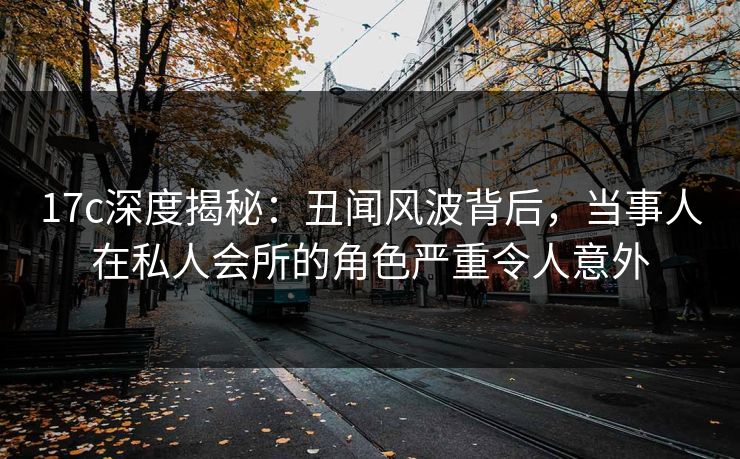 17c深度揭秘：丑闻风波背后，当事人在私人会所的角色严重令人意外