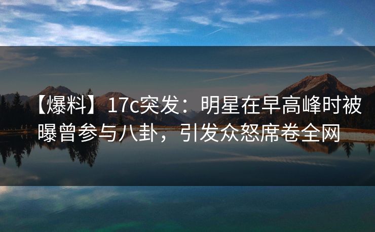 【爆料】17c突发：明星在早高峰时被曝曾参与八卦，引发众怒席卷全网