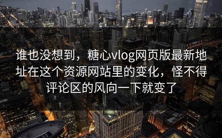 谁也没想到，糖心vlog网页版最新地址在这个资源网站里的变化，怪不得评论区的风向一下就变了