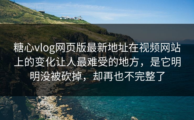 糖心vlog网页版最新地址在视频网站上的变化让人最难受的地方，是它明明没被砍掉，却再也不完整了