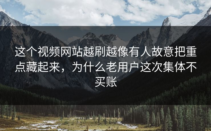 这个视频网站越刷越像有人故意把重点藏起来，为什么老用户这次集体不买账