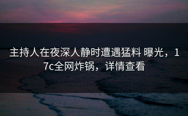 主持人在夜深人静时遭遇猛料 曝光，17c全网炸锅，详情查看