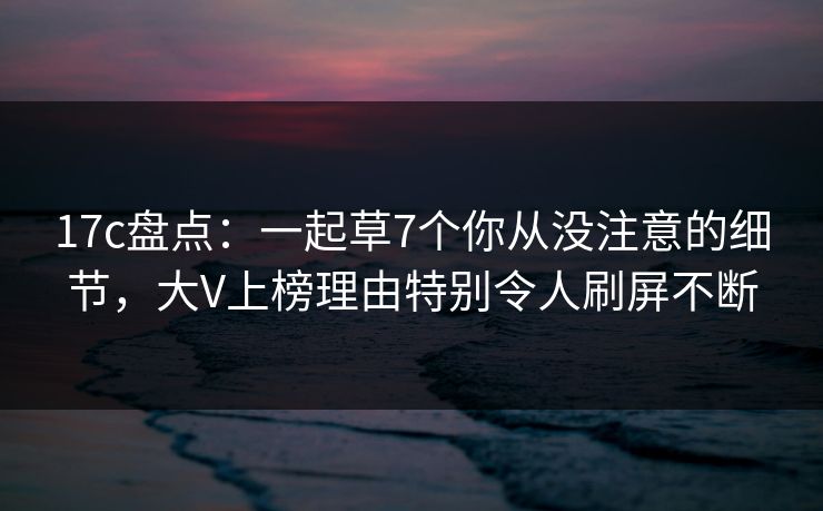 17c盘点：一起草7个你从没注意的细节，大V上榜理由特别令人刷屏不断